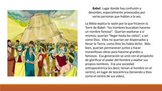 Babel: Lugar donde hay confusión y 
desorden, especialmente provocados por 
varias personas que hablan a la vez. 
La Biblia explica la razón por la que hicieron la 
Torre de Babel: “los hombres buscaban hacerse 
un nombre famoso”. Querían exaltarse a sí 
mismos; querían “llegar hasta los cielos”, y ser 
como Dios. Ellos no querían ser dispersados y 
llenar la Tierra, como Dios les había dicho. Más 
bien, querían permanecer juntos y hacer 
maravillosas obras para hacerse grandes y 
famosos. Esa generación se unió con el propósito 
de glorificar el poder del hombre y exaltar sus 
propios nombres. Era una sociedad 
antropocéntrica (es decir, tenían al hombre en el 
centro), en lugar de teocéntrica (teniendo a Dios 
como el centro de sus vidas). 
 