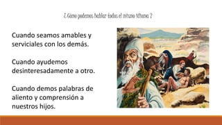 ¿ Cómo podemos hablar todos el mismo idioma ? 
Cuando seamos amables y 
serviciales con los demás. 
Cuando ayudemos 
desinteresadamente a otro. 
Cuando demos palabras de 
aliento y comprensión a 
nuestros hijos. 
 