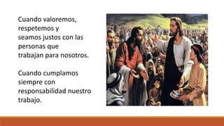 Cuando valoremos, 
respetemos y 
seamos justos con las 
personas que 
trabajan para nosotros. 
Cuando cumplamos 
siempre con 
responsabilidad nuestro 
trabajo. 
 