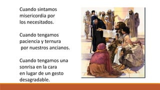 Cuando sintamos 
misericordia por 
los necesitados. 
Cuando tengamos 
paciencia y ternura 
por nuestros ancianos. 
Cuando tengamos una 
sonrisa en la cara 
en lugar de un gesto 
desagradable. 
 