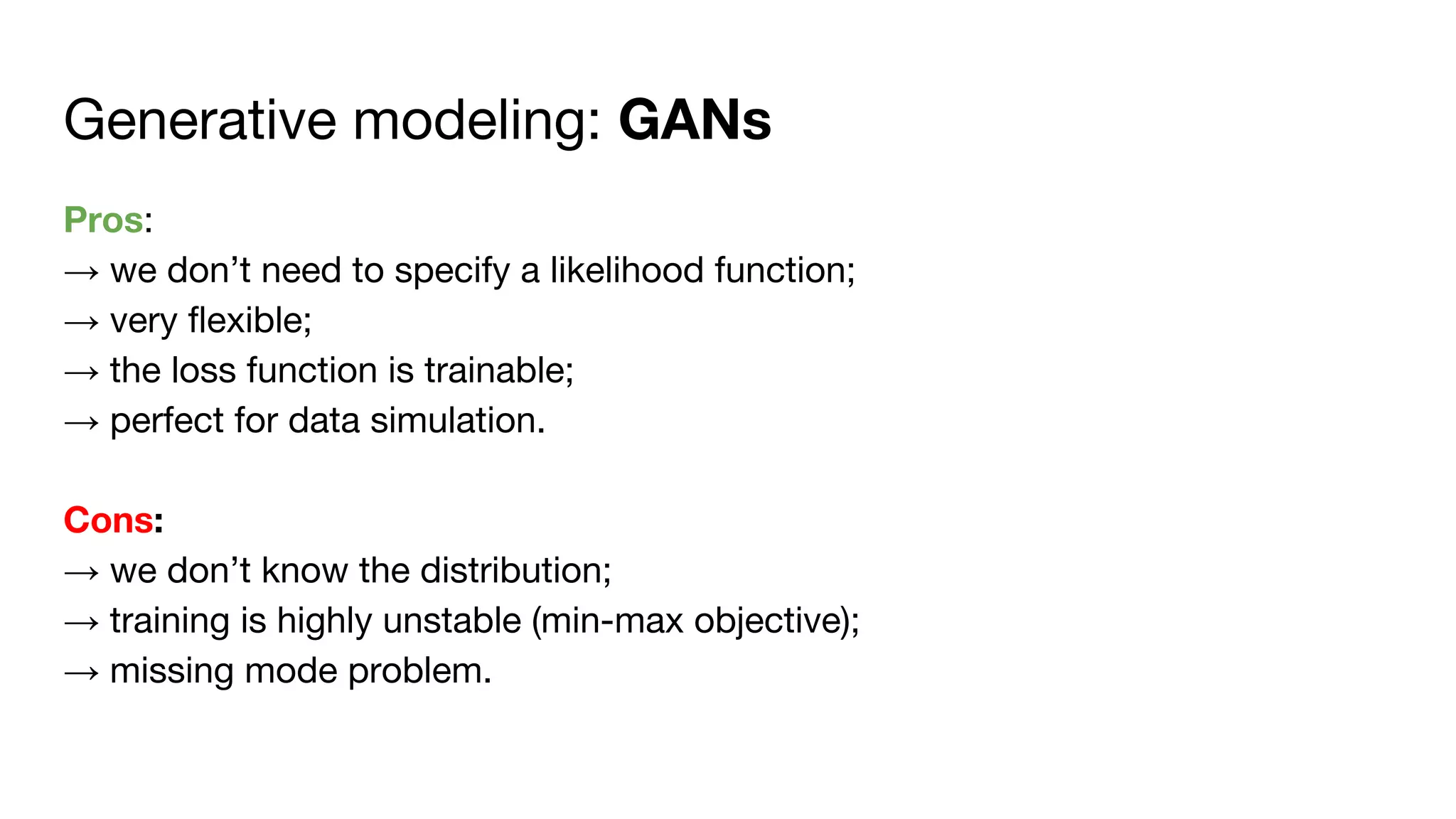 Generative modeling: GANs
Pros:
→ we don’t need to specify a likelihood function;
→ very flexible;
→ the loss function is trainable;
→ perfect for data simulation.
Cons:
→ we don’t know the distribution;
→ training is highly unstable (min-max objective);
→ missing mode problem.
 