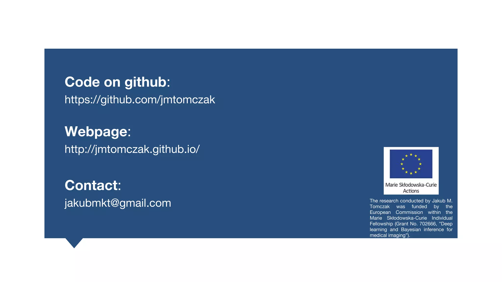 Code on github:
https://github.com/jmtomczak
Webpage:
http://jmtomczak.github.io/
Contact:
jakubmkt@gmail.com The research conducted by Jakub M.
Tomczak was funded by the
European Commission within the
Marie Skłodowska-Curie Individual
Fellowship (Grant No. 702666, ”Deep
learning and Bayesian inference for
medical imaging”).
 