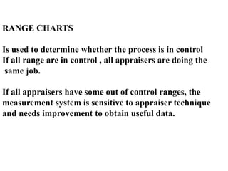RANGE CHARTS
Is used to determine whether the process is in control
If all range are in control , all appraisers are doing the
same job.
If all appraisers have some out of control ranges, the
measurement system is sensitive to appraiser technique
and needs improvement to obtain useful data.
 