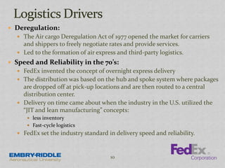  Deregulation:
 The Air cargo Deregulation Act of 1977 opened the market for carriers
and shippers to freely negotiate rates and provide services.
 Led to the formation of air express and third-party logistics.
 Speed and Reliability in the 70’s:
 FedEx invented the concept of overnight express delivery
 The distribution was based on the hub and spoke system where packages
are dropped off at pick-up locations and are then routed to a central
distribution center.
 Delivery on time came about when the industry in the U.S. utilized the
“JIT and lean manufacturing” concepts:
 less inventory
 Fast-cycle logistics
 FedEx set the industry standard in delivery speed and reliability.
10
 
