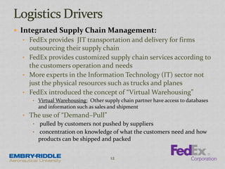  Integrated Supply Chain Management:
• FedEx provides JIT transportation and delivery for firms
outsourcing their supply chain
• FedEx provides customized supply chain services according to
the customers operation and needs
• More experts in the Information Technology (IT) sector not
just the physical resources such as trucks and planes
• FedEx introduced the concept of “Virtual Warehousing”
• Virtual Warehousing: Other supply chain partner have access to databases
and information such as sales and shipment
• The use of “Demand–Pull”
• pulled by customers not pushed by suppliers
• concentration on knowledge of what the customers need and how
products can be shipped and packed
12
 