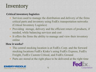 Critical inventory logistics
 Services used to manage the distribution and delivery of the firms
critical parts and inventory using FedEx transportation networks
(Critical Inventory Logistics)
 Providing storage, delivery and the efficient return of products, if
needed, while balancing services and cost
 It offers the firms the ability to manage and view their inventory
online
How it works?
 The central stocking location is at FedEx Corp. and the forward
stocking locations FedEx Kinko’s using FedEx Express, FedEx
Freight, FedEx Custom Critical, and FedEx Ground
 Parts are stored at the right place to be delivered at the right time
13
 