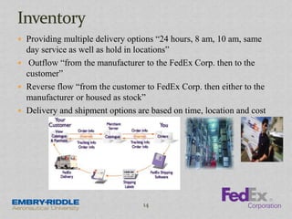  Providing multiple delivery options “24 hours, 8 am, 10 am, same
day service as well as hold in locations”
 Outflow “from the manufacturer to the FedEx Corp. then to the
customer”
 Reverse flow “from the customer to FedEx Corp. then either to the
manufacturer or housed as stock”
 Delivery and shipment options are based on time, location and cost
14
 