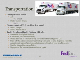  Transportation Modes
 Air
 669 aircraft
 Motor carrier (truck)
 43,000
 Two services for LTL (Less Than Truckload)
 FedEx Freight
 FedEx National LTL
 FedEx Freight and FedEx National LTL offer:
 Economical freight solutions.
 Consistent, on-time reliability.
 Direct delivery to virtually every ZIP code in the contiguous U.S.
 State-of-the art information technology with end-to-end shipment visibility.
 A dedicated team of professionals to assist with all of your freight needs.
 Freight forwarding capabilities.
 Equipment for most shipment sizes or types.
17
 
