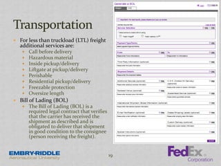  For less than truckload (LTL) freight
additional services are:
 Call before delivery
 Hazardous material
 Inside pickup/delivery
 Liftgate at pickup/delivery
 Perishable
 Residential pickup/delivery
 Freezable protection
 Oversize length
 Bill of Lading (BOL)
 The Bill of Lading (BOL) is a
required legal contract that verifies
that the carrier has received the
shipment as described and is
obligated to deliver that shipment
in good condition to the consignee
(person receiving the freight).
19
 