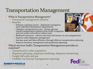  What is Transportation Management?
 Outsourced management solution
 Benefits
 Enhance customer service - shipments managed to
meet individual distribution requirements
 Optimize transportation costs - choose optimal
overall transportation solution from FedEx companies
and core carrier networks to reduce costs
 Reallocate resources - refocus your time and money on core competencies
 Improve order/shipment management
 Increase asset and labor efficiency through effective transportation planning
 Improve inventory management and production planning
 Which services FedEx Transportation Management provides to
customer?
 Transportation order acquisition
 Shipment planning, shipment tendering, shipment monitoring
 Freight bill audit and pay
 Visibility via Internet management reporting
21
 