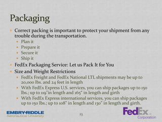  Correct packing is important to protect your shipment from any
trouble during the transportation.
 Plan it
 Prepare it
 Secure it
 Ship it
 FedEx Packaging Service: Let us Pack It for You
 Size and Weight Restrictions
 FedEx Freight and FedEx National LTL shipments may be up to
20,000 lbs. and 24 feet in length
 With FedEx Express U.S. services, you can ship packages up to 150
lbs.; up to 119"in length and 165“ in length and girth
 With FedEx Express international services, you can ship packages
up to 150 lbs.; up to 108" in length and 130" in length and girth.
23
 