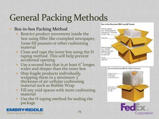  Box-in-box Packing Method
 Restrict product movement inside the
box using filler like crumpled newspaper,
loose fill peanuts or other cushioning
material
 Close and tape the inner box using the H
taping method. This will help prevent
accidental opening
 Use a second box that is at least 6" longer,
wider and deeper than the inner box
 Ship fragile products individually,
wrapping them in a minimum 3"
thickness of air-cellular cushioning
material such as Bubble Wrap
 Fill any void spaces with more cushioning
material
 Use the H taping method for sealing the
package
25
 