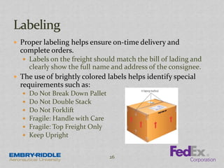  Proper labeling helps ensure on-time delivery and
complete orders.
 Labels on the freight should match the bill of lading and
clearly show the full name and address of the consignee.
 The use of brightly colored labels helps identify special
requirements such as:
 Do Not Break Down Pallet
 Do Not Double Stack
 Do Not Forklift
 Fragile: Handle with Care
 Fragile: Top Freight Only
 Keep Upright
26
 