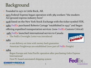  Founded in 1971 in Little Rock, AR.
 1973 Federal Express began operation with 389 workers “the modern
Air/ground express industry born”
 1978 listed on the New York Stock Exchange with the ticker symbol FDX.
 1980 FedEx purchased Roberts Cartage “established in 1947” and began
offering expedited transportation services (now FedEx Custom Critical)
 1981 FedEx launched international service to Canada
 The FedEx Overnight Letter was introduced
 1982
• 10 am delivery on time with money back guarantee
• American Freightways are established (now part of FedEx Freight)
 1984
• Began Europe and Asia/Pacific operation after purchasing Gelco Express
International
• First PC-based automated shipping system
3
 