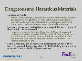  Dangerous goods:
 Aerosol sprays airbags, ammunition, butane, car batteries, cologne,
dry ice, fireworks, gasoline, jet fuel, lighters, lithium batteries,
matches, nail polish, nail polish remover, nitrogen-refrigerated
liquid, paint, perfume, solvents, some chemicals, and more
 Normally dangerous materials are surcharged. However, some of
them are do not surcharged.
 Dangerous goods in Excepted Quantities (IATA 2.7); excepted
package radioactive materials (IATA 10.5.8); Biological Substance,
and shipments containing primary (non-rechargeable) lithium
batteries and cells that are prepared under IATA Section II of
Packing Instruction 968
 Some items may not be regulated as dangerous goods if they
travel by ground, but are regulated by IATA if they are offered for
transportation via FedEx Express services
 Dry ice
30
 
