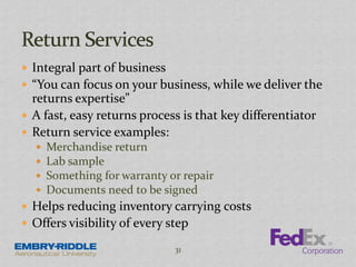  Integral part of business
 “You can focus on your business, while we deliver the
returns expertise”
 A fast, easy returns process is that key differentiator
 Return service examples:
 Merchandise return
 Lab sample
 Something for warranty or repair
 Documents need to be signed
 Helps reducing inventory carrying costs
 Offers visibility of every step
31
 