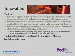  The first -
 to install computers in delivery vehicles, providing sophisticated automation for
corporate mailing services and developing tracking capabilities and software.
 to offer package-status tracking for improved customer service via fedex.com [‘94]
 to offer shipping for improved customer service and convenience via fedex.com
 to use of wireless technology for shipping over 25 years ago with the introduction
of the Digital Assisted Dispatch System (DADS).
 DADS is a two-way data communication system used by the couriers and central dispatch
center to communicate daily on the pick-up and delivery job orders.
 The FedEx Institute of Technology at the University of Memphis
 FedEx Innovation Labs
34
 