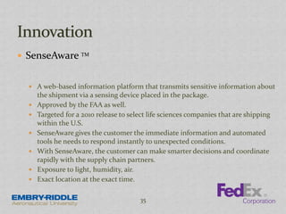  SenseAware TM
 A web-based information platform that transmits sensitive information about
the shipment via a sensing device placed in the package.
 Approved by the FAA as well.
 Targeted for a 2010 release to select life sciences companies that are shipping
within the U.S.
 SenseAware gives the customer the immediate information and automated
tools he needs to respond instantly to unexpected conditions.
 With SenseAware, the customer can make smarter decisions and coordinate
rapidly with the supply chain partners.
 Exposure to light, humidity, air.
 Exact location at the exact time.
35
 