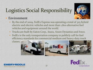  Environment
 By the end of 2009, FedEx Express was operating a total of 325 hybrid
electric and electric vehicles and more than 1,800 alternative fuel
vehicles and equipment around the world.
 Trucks are built by Eaton Corp., Isuzu, Azure Dynamics and Iveco.
 FedEx is the only transportation company to publicly call for fuel
efficiency standards for commercial medium and heavy-duty truck
classes.
37
 
