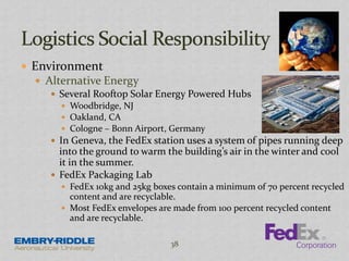  Environment
 Alternative Energy
 Several Rooftop Solar Energy Powered Hubs
 Woodbridge, NJ
 Oakland, CA
 Cologne – Bonn Airport, Germany
 In Geneva, the FedEx station uses a system of pipes running deep
into the ground to warm the building’s air in the winter and cool
it in the summer.
 FedEx Packaging Lab
 FedEx 10kg and 25kg boxes contain a minimum of 70 percent recycled
content and are recyclable.
 Most FedEx envelopes are made from 100 percent recycled content
and are recyclable.
38
 
