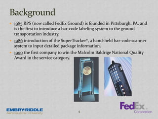  1985 RPS (now called FedEx Ground) is founded in Pittsburgh, PA. and
is the first to introduce a bar-code labeling system to the ground
transportation industry.
 1986 introduction of the SuperTracker®, a hand-held bar-code scanner
system to input detailed package information.
 1990 the first company to win the Malcolm Baldrige National Quality
Award in the service category.
4
 