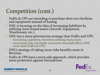  FedEx & UPS are intending to purchase their own facilities
and equipment instead of leasing.
 DHL is focusing on the idea of increasing liabilities by
utilizing more leased assets (Aircraft, Equipment,
Warehouses, etc.).
 DHL has a more adventurous strategy than FedEx and UPS.
 Increasing Liabilities, therefore utilizing more assets
 Increasing risks inevitably (economic downfall affects DHL
more than FedEx & UPS)
 DHL’s strategy of taking more risks benefits more in
Revenue.
 FedEx & UPS have a more safe approach, which provides
more protection against fluctuations.
49
 