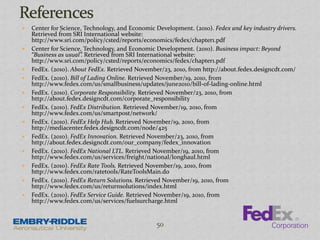  Center for Science, Technology, and Economic Development. (2010). Fedex and key industry drivers.
Retrieved from SRI International website:
http://www.sri.com/policy/csted/reports/economics/fedex/chapter1.pdf
 Center for Science, Technology, and Economic Development. (2010). Business impact: Beyond
“Business as usual”. Retrieved from SRI International website:
http://www.sri.com/policy/csted/reports/economics/fedex/chapter1.pdf
 FedEx. (2010). About FedEx. Retrieved November/23, 2010, from http://about.fedex.designcdt.com/
 FedEx. (2010). Bill of Lading Online. Retrieved November/19, 2010, from
http://www.fedex.com/us/smallbusiness/updates/june2010/bill-of-lading-online.html
 FedEx. (2010). Corporate Responsibility. Retrieved November/23, 2010, from
http://about.fedex.designcdt.com/corporate_responsibility
 FedEx. (2010). FedEx Distribution. Retrieved November/19, 2010, from
http://www.fedex.com/us/smartpost/network/
 FedEx. (2010). FedEx Help Hub. Retrieved November/19, 2010, from
http://mediacenter.fedex.designcdt.com/node/425
 FedEx. (2010). FedEx Innovation. Retrieved November/23, 2010, from
http://about.fedex.designcdt.com/our_company/fedex_innovation
 FedEx. (2010). FedEx National LTL. Retrieved November/19, 2010, from
http://www.fedex.com/us/services/freight/national/longhaul.html
 FedEx. (2010). FedEx Rate Tools. Retrieved November/19, 2010, from
http://www.fedex.com/ratetools/RateToolsMain.do
 FedEx. (2010). FedEx Return Solutions. Retrieved November/19, 2010, from
http://www.fedex.com/us/returnsolutions/index.html
 FedEx. (2010). FedEx Service Guide. Retrieved November/19, 2010, from
http://www.fedex.com/us/services/fuelsurcharge.html
50
 