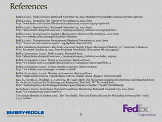  FedEx. (2010). FedEx Services. Retrieved November/19, 2010, from http://www.fedex.com/us/services/options/
 FedEx. (2010). Packaging Tips. Retrieved November/19, 2010, from
http://www.fedex.com/us/smallbusiness/updates/may2010/packaging-tips.html
 FedEx. (2010). Regional Facts. Retrieved November/23, 2010, from
http://about.fedex.designcdt.com/our_company/company_information/regional_facts
 FedEx. (2010). Transportation Logistics Management. Retrieved November/19, 2010, from
http://www.fedex.com/us/supplychain/services/tms/
 FedEx. (2010). Transportation Management. Retrieved November/19, 2010, from
http://fedex.com/us/customersupport/supplychain/faq/tms.html
 FedEx Introduces SenseAware, the Next Generation Supply Chain Information Platform. (17 November). Business
Wire. Retrieved October 17, 2010, from ProQuest Newsstand. (Document ID: 1902232291).
 FedEx Corporation. (2010). FedEx express. Retrieved from
http://about.fedex.designcdt.com/our_company/company_information/fedex_express
 FedEx Corporation. (2010). Family of companies. Retrieved from
http://www.fedex.com/ca_english/about/overview/companies/index.html?link=4
 FedEx Corporation. (2010). Critical inventory logistics. Retrieved from
http://www.fedex.com/us/supplychain/services/cil/
 FedEx Corporation. (2010). Decades of innovation. Retrieved from
http://images.fedex.com/ca_english/about/pdf/ca_english_about_decades_innovation.pdf
 Ra0, R., Navoth, Z., Waebker, R., Horwithc, M. (1998, April) The FDX group: Building the electronic commerce backbone
for the future. Institute for Technology and Enterprise, New York, NY. Retrieved from
http://marketing.byu.edu/htmlpages/courses/490r/chapters/chapter7/chapter7.html#backg
 SenseAware. (2010). SenseAware Shipment Conditions Monitoring. Retrieved November/23, 2010, from
http://www.senseaware.com/?overview
 The Airline Monitor. (October, 2010). Ten Year Traffic, Fleet and Financial Data for 88 Leading Airlines of the World.
23(5). Author
51
 