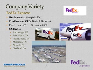 FedEx Express
 Headquarters: Memphis, TN
 President and CEO: David J. Bronczek
 Fleet: Air: 669 Ground: 43,000
 US Hubs :
 Anchorage, AK
 Fort Worth, TX
 Indianapolis, IN
 Memphis, TN
 Newark, NJ
 Oakland, CA
6
 