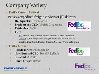  FedEx Custom Critical
Provides expedited freight services or JIT delivery
 Headquarters: Uniontown, OH
 President and CEO: Virginia C. Albanese
 Established: 2000
 Fleet:
 Air: Access to any and all on-demand aircrafts in the world
 Ground: 1,400 cargo vans, straight trucks and tractor-trailers
 Service Area: United States, Canada, Mexico; Worldwide by air
 FedEx Ground
 Headquarters: Pittsburgh, PA
 President and CEO: David F. Rebholz
 Established: 2000
 Fleet: Ground: 20,000
8
 