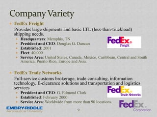  FedEx Freight
Provides large shipments and basic LTL (less-than-truckload)
shipping needs.
 Headquarters: Memphis, TN
 President and CEO: Douglas G. Duncan
 Established: 2001
 Fleet: 40,000
 Service Area: United States, Canada, Mexico, Caribbean, Central and South
America, Puerto Rico, Europe and Asia.
 FedEx Trade Networks
Full-service customs brokerage, trade consulting, information
technology, E-clearance solutions and transportation and logistics
services
 President and CEO: G. Edmond Clark
 Established: February 2000
 Service Area: Worldwide from more than 90 locations.
9
 