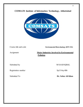 0
COMSATS Institute of Information Technology, Abbottabad
Course title and code Environmental Biotechnology (BTY 322)
Assignment Major Industries Involved in Environmental
Pollution
Submitted by M SAAD IQBAL
Registration number Sp13-bty-006
Submitted To Dr. Sabaz Ali Khan
 