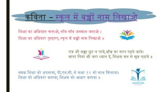 –
कविता स्कूल में बच्चों नाम लिखाओ
शिक्षा का अभियान चलाओ, गाँव गाँव जनमान जगाओ ।
शिक्षा का अधिकार तुम्हारा, स्कूल में बच्चों नाम लिखाओ ॥
एक भी बच्चा छूट न पाये,आँख का तारा पढ़ने जाये।
माता पिता भी जरा ध्यान दें, शिक्षक मन से खूब पढ़ाये ॥
समग्र शिक्षा को अपनाया, पी.एन.सी. से कक्षा १२ को साथ मिलाया।
शिक्षा को अधिकार बनाया, शिक्षक को आधार बनाया ॥
 
