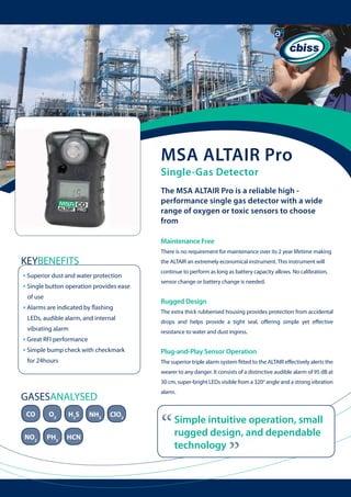 MSA ALTAIR Pro
Single-Gas Detector

The MSA ALTAIR Pro is a reliable high performance single gas detector with a wide
range of oxygen or toxic sensors to choose
from
Maintenance Free
There is no requirement for maintenance over its 2 year lifetime making

KEYBENEFITS

the ALTAIR an extremely economical instrument. This instrument will

• Superior dust and water protection
• Single button operation provides ease 	
of use

The extra thick rubberised housing provides protection from accidental

LEDs, audible alarm, and internal

drops and helps provide a tight seal, offering simple yet effective

vibrating alarm

for 24hours

sensor change or battery change is needed.

Rugged Design

• Alarms are indicated by flashing

• Great RFI performance
• Simple bump check with checkmark

continue to perform as long as battery capacity allows. No calibration,

resistance to water and dust ingress.

	 	

Plug-and-Play Sensor Operation
The superior triple alarm system fitted to the ALTAIR effectively alerts the
wearer to any danger. It consists of a distinctive audible alarm of 95 dB at
30 cm, super-bright LEDs visible from a 320o angle and a strong vibration
alarm.

CO

O2

H2S

NO2

PH3

HCN

NH3

ClO2

“

Simple intuitive operation, small
rugged design, and dependable
technology

“

GASESANALYSED

 