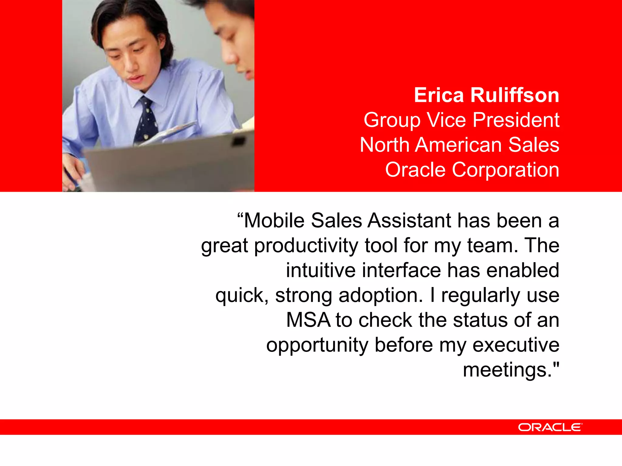 <Insert Picture Here>                    Erica Ruliffson
                                   Group Vice President
                                   North American Sales
                                     Oracle Corporation

                      “Mobile Sales Assistant has been a
                 great productivity tool for my team. The
                    intuitive interface has enabled quick,
                 strong adoption. I regularly use MSA to
                       check the status of an opportunity
                          before my executive meetings."
 