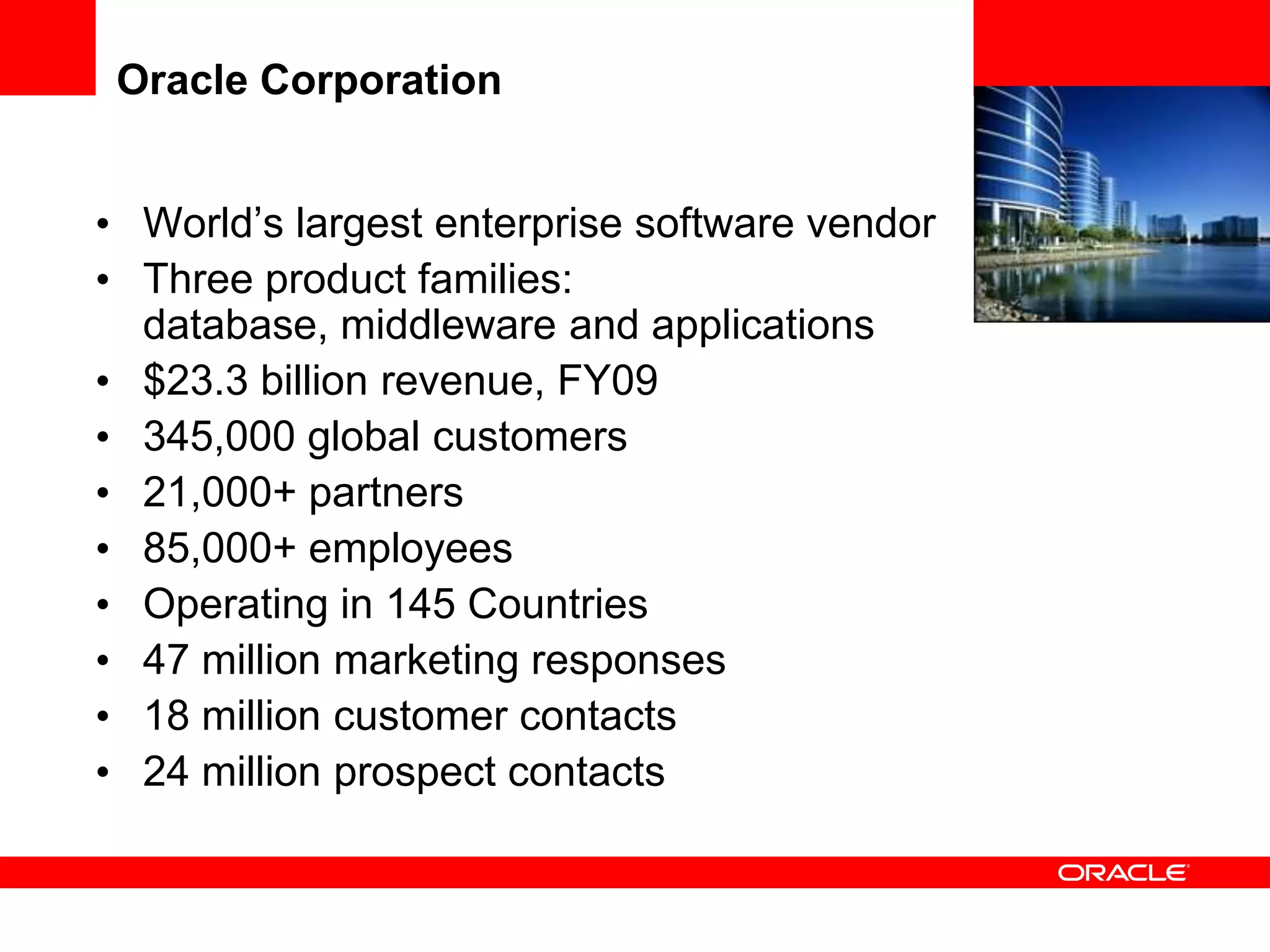 Oracle Corporation


• World’s largest enterprise software vendor
• Three product families:
  database, middleware and applications
• $23.3 billion revenue, FY09
• 345,000 global customers
• 21,000+ partners
• 85,000+ employees
• Operating in 145 Countries
• 47 million marketing responses
• 18 million customer contacts
• 24 million prospect contacts
 