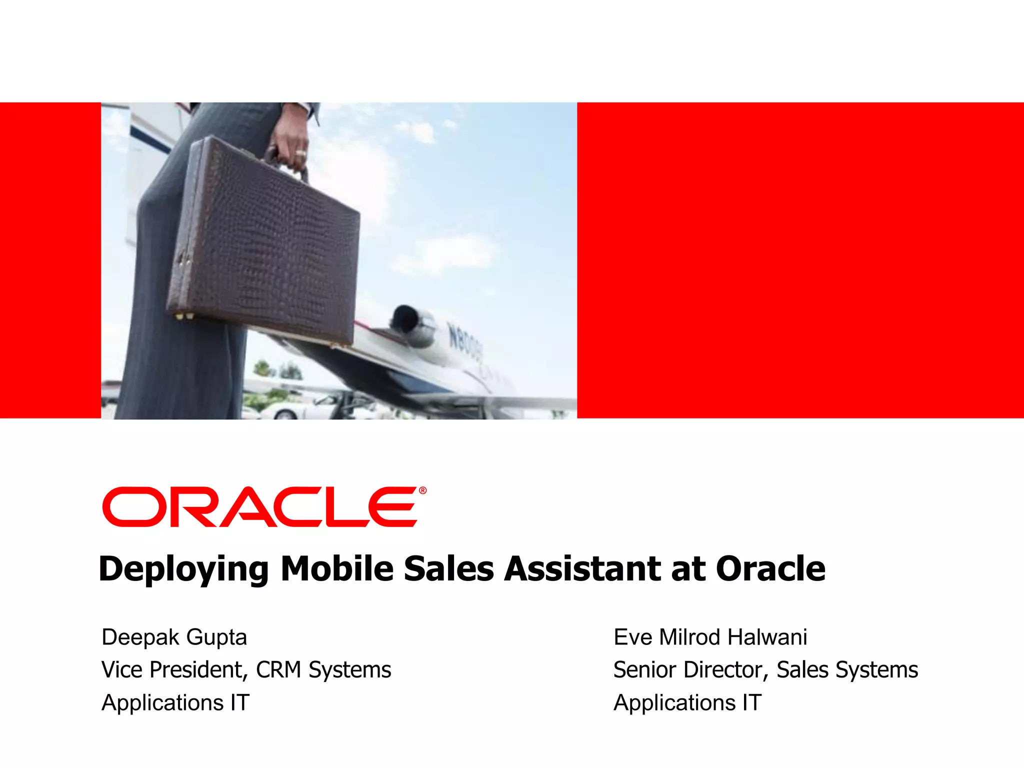 •<Insert Picture Here>




Deploying Mobile Sales Assistant at Oracle
 Deepak Gupta                  Eve Milrod Halwani
 Vice President, CRM Systems   Senior Director, Sales Systems
 Applications IT               Applications IT
 