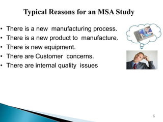 • There is a new manufacturing process.
• There is a new product to manufacture.
• There is new equipment.
• There are Customer concerns.
• There are internal quality issues
Typical Reasons for an MSA Study
6
 