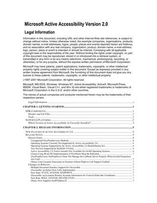 Microsoft Active Accessibility Version 2.0
 Legal Information
Information in this document, including URL and other Internet Web site references, is subject to
change without notice. Unless otherwise noted, the example companies, organizations, products,
domain names, e-mail addresses, logos, people, places and events depicted herein are fictitious,
and no association with any real company, organization, product, domain name, e-mail address,
logo, person, place or event is intended or should be inferred. Complying with all applicable
copyright laws is the responsibility of the user. Without limiting the rights under copyright, no part
of this document may be reproduced, stored in or introduced into a retrieval system, or
transmitted in any form or by any means (electronic, mechanical, photocopying, recording, or
otherwise), or for any purpose, without the express written permission of Microsoft Corporation.
Microsoft may have patents, patent applications, trademarks, copyrights, or other intellectual
property rights covering subject matter in this document. Except as expressly provided in any
written license agreement from Microsoft, the furnishing of this document does not give you any
license to these patents, trademarks, copyrights, or other intellectual property.
©1997-2001          Microsoft Corporation. All rights reserved.
Microsoft, MS-DOS, Windows, Windows NT, Active Accessibility, ActiveX, Microsoft Press,
MSDN, Visual Basic, Visual C++, and Win 32 are either registered trademarks or trademarks of
Microsoft Corporation in the U.S.A. and/or other countries.
The names of actual companies and products mentioned herein may be the trademarks of their
respective owners.
      Legal Information .....................................................................................................................................i
CHAPTER 1: GETTING STARTED .......................................................................................................... 1
   SDK COMPONENTS ...................................................................................................................................... 1
     Header and Lib Files ............................................................................................................................... 1
     Tools ........................................................................................................................................................ 2
   SUPPORTED PLATFORMS .............................................................................................................................. 2
     Which Version of Active Accessibility Is Currently Installed? ................................................................ 3
CHAPTER 2: RELEASE INFORMATION ............................................................................................... 5
   NEW FEATURES IN ACTIVE ACCESSIBILITY 2.0 ............................................................................................ 5
   RELEASE NOTES ........................................................................................................................................... 5
     Known Issues ........................................................................................................................................... 6
          Unsupported IAccPropServices Methods ............................................................................................................ 6
          Operating Systems Currently Not Supported by Active Accessibility 2.0 ........................................................... 6
          Operating Systems Supported by the Active Accessibility 2.0 Redistribution Kit .............................................. 6
          Text Services Supported by RichEdit 3.0 Only ................................................................................................... 6
          Active Accessibility 2.0 Tools Currently Not Available for 64-Bit Operating Systems ...................................... 6
          Clients Using Word XP Implementation of ITextStore Must Be Rebooted ......................................................... 7
          IAccPropServices::SetPropServer Does Not Manage the Callback Server Properly When Invalid Parameters
          Are Used .............................................................................................................................................................. 7
          Oleacc Caret Location Inaccurate on Systems without Right-to-Left Support Enabled ...................................... 7
      Changes in Behavior ............................................................................................................................... 7
          Multiple Document Interface Support for IAccessible ........................................................................................ 7
          IAccessible::accSelect Now Fully Implemented .................................................................................................. 7
          New State: STATE_SYSTEM_HASPOPUP....................................................................................................... 7
          IAccessible::accLocation Returns Accurate Information for Vertical Slider Bar Coordinates ............................ 7
          New Role: ROLE_SYSTEM_SPLITBUTTON................................................................................................... 7
          Oleacc Now Supports SysIPAddress32 ............................................................................................................... 7
 