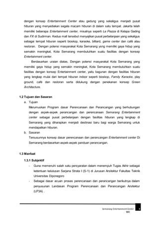 Semarang Entertainment Center 3
SEC
dengan konsep Entertainment Center atau gedung yang sekaligus menjadi pusat
hiburan yang menyediakan segala macam hiburan di dalam satu tempat. Jakarta telah
memiliki beberapa Entertainment center, misalnya seperti La Piazza di Kelapa Gading
dan FX di Sudirman. Kedua mall tersebut menyajikan pusat perbelanjaan yang sekaligus
sebagai tempat hiburan seperti bioskop, karaoke, billiard, game center dan café atau
restoran. Dengan potensi masyarakat Kota Semarang ysng memiliki gaya hidup yang
semakin meningkat, Kota Semarang membutuhkan suatu fasilitas dengan konsep
Entertainment center.
Berdasarkan uraian diatas, Dengan potensi masyarakat Kota Semarang yang
memiliki gaya hidup yang semakin meningkat, Kota Semarang membutuhkan suatu
fasilitas dengan konsep Entertainment center, yaitu bagunan dengan fasilitas hiburan
yang lengkap mulai dari tempat hiburan indoor seperti bioskop, Family Karaoke, play
ground, café dan restoran serta didukung dengan penekanan konsep Green
Architecture.
1.2 Tujuan dan Sasaran
a. Tujuan
Merumuskan Program dasar Perencanaan dan Perancangan yang berhubungan
dengan aspek-aspek perancangan dan perencanaan Semarang Entertainment
center sebagai pusat perbelanjaan dengan fasilitas hiburan yang lengkap di
Semarang yang diharapkan menjadi destinasi baru bagi warga Semarang untuk
mendapatkan hiburan.
b. Sasaran
Tersusunnya konsep dasar perencanaan dan perancangan Entertainment center Di
Semarang berdasarkan aspek-aspek panduan perancangan.
1.3 Manfaat
1.3.1 Subjektif
- Guna memenuhi salah satu persyaratan dalam menempuh Tugas Akhir sebagai
ketentuan kelulusan Sarjana Strata I (S-1) di Jurusan Arsitektur Fakultas Teknik
Universitas Diponegoro
- Sebagai dasar acuan proses perencanaan dan perancangan berikutnya dalam
penyusunan Landasan Program Perencanaan dan Perancangan Arsitektur
(LP3A) .
 