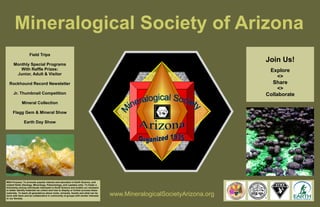 Mineralogical Society of Arizona 
Field Trips 
Monthly Special Programs 
With Raffle Prizes: 
Junior, Adult & Visitor 
Rockhound Record Newsletter 
Jr. Thumbnail Competition 
Mineral Collection 
Flagg Gem & Mineral Show 
Earth Day Show 
www.MineralogicalSocietyArizona.org 
Join Us! 
Explore 
<> 
Share 
<> 
Collaborate 
MSA Purpose: To promote popular interest and education in Earth Science, and 
related fields (Geology, Mineralogy, Paleontology, and Lapidary arts). To foster a 
fellowship among individuals interested in Earth Science and enable our members 
to better identify materials we collect and how to display or further process these 
materials. To teach all generations about rocks, minerals, fossils and what can be 
done with them and be collaborative in community of groups with similar interests 
to our Society. 
