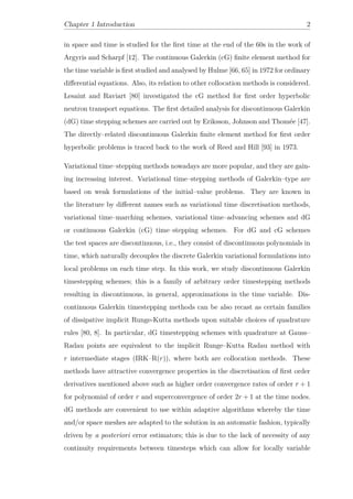 Chapter 1 Introduction 2
in space and time is studied for the ﬁrst time at the end of the 60s in the work of
Argyris and Scharpf [12]. The continuous Galerkin (cG) ﬁnite element method for
the time variable is ﬁrst studied and analysed by Hulme [66, 65] in 1972 for ordinary
diﬀerential equations. Also, its relation to other collocation methods is considered.
Lesaint and Raviart [80] investigated the cG method for ﬁrst order hyperbolic
neutron transport equations. The ﬁrst detailed analysis for discontinuous Galerkin
(dG) time stepping schemes are carried out by Eriksson, Johnson and Thomée [47].
The directly–related discontinuous Galerkin ﬁnite element method for ﬁrst order
hyperbolic problems is traced back to the work of Reed and Hill [93] in 1973.
Variational time–stepping methods nowadays are more popular, and they are gain-
ing increasing interest. Variational time–stepping methods of Galerkin–type are
based on weak formulations of the initial–value problems. They are known in
the literature by diﬀerent names such as variational time discretisation methods,
variational time–marching schemes, variational time–advancing schemes and dG
or continuous Galerkin (cG) time–stepping schemes. For dG and cG schemes
the test spaces are discontinuous, i.e., they consist of discontinuous polynomials in
time, which naturally decouples the discrete Galerkin variational formulations into
local problems on each time step. In this work, we study discontinuous Galerkin
timestepping schemes; this is a family of arbitrary order timestepping methods
resulting in discontinuous, in general, approximations in the time variable. Dis-
continuous Galerkin timestepping methods can be also recast as certain families
of dissipative implicit Runge-Kutta methods upon suitable choices of quadrature
rules [80, 8]. In particular, dG timestepping schemes with quadrature at Gauss–
Radau points are equivalent to the implicit Runge–Kutta Radau method with
r intermediate stages (IRK–R(r)), where both are collocation methods. These
methods have attractive convergence properties in the discretisation of ﬁrst order
derivatives mentioned above such as higher order convergence rates of order r + 1
for polynomial of order r and superconvergence of order 2r + 1 at the time nodes.
dG methods are convenient to use within adaptive algorithms whereby the time
and/or space meshes are adapted to the solution in an automatic fashion, typically
driven by a posteriori error estimators; this is due to the lack of necessity of any
continuity requirements between timesteps which can allow for locally variable
 