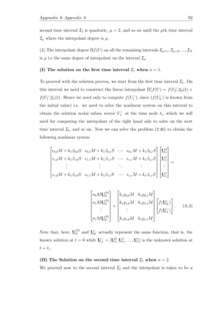 Appendix A Appendix A 92
second time interval I2 is quadratic, µ = 2, and so on until the µth time interval
Iµ where the interpolant degree is µ.
(2) The interpolant degree Πf(U) on all the remaining intervals Iµ+1, Iµ+2, ..., IN
is µ i.e the same degree of interpolant on the interval Iµ.
(I) The solution on the ﬁrst time interval I1 when n = 1.
To proceed with the solution process, we start from the ﬁrst time interval I1. On
this interval we need to construct the linear interpolant Π1
1f(U) = f(U−
0 )ξ0(t) +
f(U−
1 )ξ1(t). Hence we need only to compute f(U−
1 ), since (f(U−
0 ) is known from
the initial value) i.e. we need to solve the nonlinear system on this interval to
obtain the solution nodal values vector U−
1 at the time node t1, which we will
need for computing the interpolant of the right hand side to solve on the next
time interval I2, and so on. Now we can solve the problem (2.46) to obtain the
following nonlinear system










0,0M + k1β0,0S 0,1M + k1β0,1S · · · 0,rM + k1β0,rS
1,0M + k1β1,0S 1,1M + k1β1,1S · · · 1,rM + k1β1,rS
...
...
...
...
r,0M + k1βr,0S r,1M + k1βr,1S · · · r,rM + k1βr,rS




















U0
1
U1
1
...
Ur
1










=










σ0MU
(0)
0
σ1MU
(0)
0
...
σrMU
(0)
0










+










k1 0,0M k1 0,1M
k1 1,0M k1 1,1M
...
k1 r,0M k1 r,1M













f(U−
0 )
f(U−
1 )


 . (A.3)
Note that, here, U
(0)
0 and U−
0 actually represent the same function, that is, the
known solution at t = 0 while U−
1 = [U0
1, U1
1, . . . , Ur
1] is the unknown solution at
t = t1.
(II) The Solution on the second time interval I2 when n = 2.
We proceed now to the second interval I2 and the interpolant is taken to be a
 