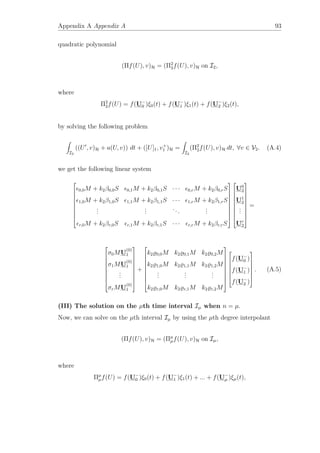 Appendix A Appendix A 93
quadratic polynomial
(Πf(U), v)H = (Π2
2f(U), v)H on I2,
where
Π2
2f(U) = f(U−
0 )ξ0(t) + f(U−
1 )ξ1(t) + f(U−
2 )ξ2(t),
by solving the following problem
I2
((U , v)H + a(U, v)) dt + ([U]1, v+
1 )H =
I2
(Π2
2f(U), v)H dt, ∀v ∈ V2. (A.4)
we get the following linear system










0,0M + k2β0,0S 0,1M + k2β0,1S · · · 0,rM + k2β0,rS
1,0M + k2β1,0S 1,1M + k2β1,1S · · · 1,rM + k2β1,rS
...
...
...
...
r,0M + k2βr,0S r,1M + k2βr,1S · · · r,rM + k2βr,rS




















U0
2
U1
2
...
Ur
2










=










σ0MU
(0)
1
σ1MU
(0)
1
...
σrMU
(0)
1










+










k2 0,0M k2 0,1M k2 0,2M
k2 1,0M k2 1,1M k2 1,2M
...
...
...
k2 r,0M k2 r,1M k2 r,2M

















f(U−
0 )
f(U−
1 )
f(U−
2 )







. (A.5)
(III) The solution on the µth time interval Iµ when n = µ.
Now, we can solve on the µth interval Iµ by using the µth degree interpolant
(Πf(U), v)H = (Πµ
µf(U), v)H on Iµ,
where
Πµ
µf(U) = f(U−
0 )ξ0(t) + f(U−
1 )ξ1(t) + ... + f(U−
µ )ξµ(t),
 