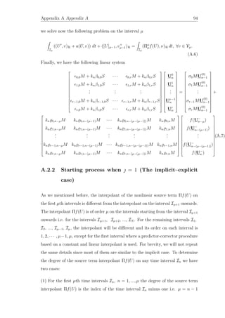 Appendix A Appendix A 94
we solve now the following problem on the interval µ
Iµ
((U , v)H + a(U, v)) dt + ([U]µ−1, v+
µ−1)H =
Iµ
(Πµ
µf(U), ν)H dt, ∀v ∈ Vµ.
(A.6)
Finally, we have the following linear system














0,0M + knβ0,0S · · · 0,rM + knβ0,rS
1,0M + knβ1,0S · · · 1,rM + knβ1,rS
...
...
...
r−1,0M + knβr−1,0S · · · r−1,rM + knβr−1,rS
r,0M + knβr,0S · · · r,rM + knβr,rS




























U0
n
U1
n
...
Ur−1
n
Ur
n














=














σ0MU
(0)
n−1
σ1MU
(0)
n−1
...
σr−1MU
(0)
n−1
σrMU
(0)
n−1














+














kn 0,n−µM kn 0,n−(µ−1)M · · · kn 0,n−(µ−(µ−1))M kn 0,nM
kn 1,n−µM kn 1,n−(µ−1)M · · · kn 1,n−(µ−(µ−1))M kn 1,nM
...
...
...
...
...
kn r−1,n−µM kn r−1,n−(µ−1)M · · · kn r−1,n−(µ−(µ−1))M kn r−1,nM
kn r,n−µM kn r,n−(µ−1)M · · · kn r,n−(µ−(µ−1))M kn r,nM




























f(U−
n−µ)
f(U−
n−(µ−1))
...
f(U−
n−(µ−(µ−1)))
f(U−
n )














.(A.7)
A.2.2 Starting process when  = 1 (The implicit–explicit
case)
As we mentioned before, the interpolant of the nonlinear source term Πf(U) on
the ﬁrst µth intervals is diﬀerent from the interpolant on the interval Iµ+1 onwards.
The interpolant Πf(U) is of order µ on the intervals starting from the interval Iµ+1
onwards i.e. for the intervals Iµ+1, Iµ+2, ..., IN . For the remaining intervals I1,
I2, ..., Iµ−1, Iµ, the interpolant will be diﬀerent and its order on each interval is
1, 2, · · · , µ−1, µ, except for the ﬁrst interval where a predictor-corrector procedure
based on a constant and linear interpolant is used. For brevity, we will not repeat
the same details since most of them are similar to the implicit case. To determine
the degree of the source term interpolant Πf(U) on any time interval In we have
two cases:
(1) For the ﬁrst µth time intervals In, n = 1, ..., µ the degree of the source term
interpolant Πf(U) is the index of the time interval In minus one i.e. µ = n − 1
 