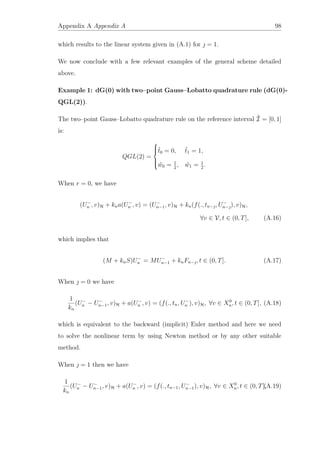 Appendix A Appendix A 98
which results to the linear system given in (A.1) for  = 1.
We now conclude with a few relevant examples of the general scheme detailed
above.
Example 1: dG(0) with two–point Gauss–Lobatto quadrature rule (dG(0)-
QGL(2)).
The two–point Gauss–Lobatto quadrature rule on the reference interval ˆI = [0, 1]
is:
QGL(2) =



ˆt0 = 0, ˆt1 = 1,
ˆw0 = 1
2
, ˆw1 = 1
2
.
When r = 0, we have
(U−
n , v)H + kna(U−
n , v) = (U−
n−1, v)H + kn(f(., tn−, U−
n−), v)H,
∀v ∈ V, t ∈ (0, T], (A.16)
which implies that
(M + knS)U−
n = MU−
n−1 + knFn−, t ∈ (0, T]. (A.17)
When  = 0 we have
1
kn
(U−
n − U−
n−1, v)H + a(U−
n , v) = (f(., tn, U−
n ), v)H, ∀v ∈ X0
n, t ∈ (0, T], (A.18)
which is equivalent to the backward (implicit) Euler method and here we need
to solve the nonlinear term by using Newton method or by any other suitable
method.
When  = 1 then we have
1
kn
(U−
n − U−
n−1, v)H + a(U−
n , v) = (f(., tn−1, U−
n−1), v)H, ∀v ∈ X0
n, t ∈ (0, T],(A.19)
 