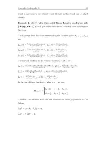 Appendix A Appendix A 99
which is equivalent to the forward (explicit) Euler method which can be solved
directly.
Example 2: dG(1) with three-point Gauss–Lobatto quadrature rule
(dG(1)-QGL(3)) We will give below some details about the basis and reference
functions.
The Lagrange basis functions corresponding the the time points tn−3, tn−2, tn−1
are
ξn−1(t) = t2−(tn−3+tn−2)t+tn−3tn−2
kn−1(kn−2+kn−1)
, ξn−1(t) = 2t−(tn−3+tn−2)
kn−1(kn−2+kn−1)
,
ξn−2(t) = t2−(tn−3+tn−1)t+tn−3tn−1
kn−2kn−1
, ξn−2(t) = 2t−(tn−3+tn−1)
kn−2kn−1
,
ξn−3(t) = t2−(tn−2+tn−1)t+tn−2tn−1
kn−2(kn−2+kn−1)
, ξn−3(t) = 2t−(tn−2+tn−1)
kn−2(kn−2+kn−1)
.
The mapped functions to the reference interval ˆI = [0, 1] are
ˆξ0(ˆt) = k2
n
ˆt2−(2kn−1+kn−2)knˆt+kn−1(kn−1+kn−2)
kn−1(kn−2+kn−1)
, ξ0(ˆt) = 2k2
n
ˆt−(2kn−1+kn−2)kn
kn−1(kn−2+kn−1)
,
ˆξ1(ˆt) = −(k2
n
ˆt2−(kn−1+kn−2)knˆt)
kn−2kn−1
, ξ1(ˆt) = −(2k2
n
ˆt−(kn−1+kn−2)kn)
kn−2kn−1
,
ˆξ2(ˆt) = k2
n
ˆt2+kn−1knˆt
kn−2(kn−2+kn−1)
, ξ2(ˆt) = 2k2
n
ˆt+kn−1kn
kn−2(kn−2+kn−1)
.
In the case of linear function i.e. when r = 1, we have
QGL(3) =



ˆt0 = 0, ˆt1 = 1
2
, ˆt2 = 1,
ˆw0 = 1
6
, ˆw1 = 4
6
, ˆw2 = 1
6
.
Therefore, the reference trial and test functions are linear polynomials in ˆt as
follows:
ˆφ0(ˆt) = (1 − ˆt), ˆφ0(ˆt) = −1,
ˆφ1(ˆt) = ˆt, ˆφ1(ˆt) = 1,
 
