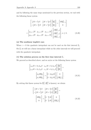 Appendix A Appendix A 100
and by following the same steps mentioned in the previous section, we end with
the following linear system



1
2
M + kn
3
S 1
2
M + kn
6
S
−1
2
M + kn
6
S 1
2
M + kn
3
S






U0
n
U1
n


 =



MU0
n−1
0



+



1,n−3M 1,n−2M 1,n−1M
2,n−3M 2,n−2M 2,n−1M










f(U0
n−3)
f(U0
n−2)
f(U0
n−1)







, n ≥ 3. (A.20)
(a) The nonlinear implicit case.
When i = 0 the quadratic interpolant can not be used on the ﬁrst interval I1.
On I1 we will use a linear interpolant while on the other intervals we will proceed
with the quadratic interpolant.
(1) The solution process on the ﬁrst time interval I1.
We proceed as described above, and we arrive at the following linear system



0,0M + k1β0,0S 0,1M + k1β0,1S
1,0M + k1β1,0S 1,1M + k1β1,1S






¯U
0
1
¯U
1
1


 =



σ0MU−
0
σ1MU−
0


 +



0 k1ξ0M
0 k1ξ1M






0
f(U−
0 )


 . (A.21)
By solving this linear system for ¯U
1
1 ( ¯U
0
1 is known), we obtain



1
2
M + k1
3
S 1
2
M + k1
6
S
−1
2
M + k1
6
S 1
2
M + k1
3
S






¯U
0
1
¯U
1
1


 =



MU−
0
0


 +



0 k1
2
M
0 k1
2
M






0
f(U−
0 )


 . (A.22)
 