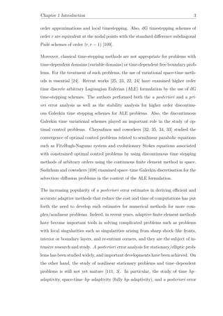 Chapter 1 Introduction 3
order approximations and local timestepping. Also, dG timestepping schemes of
order r are equivalent at the nodal points with the standard diﬀerence subdiagonal
Padé schemes of order (r, r − 1) [109].
Moreover, classical time-stepping methods are not appropriate for problems with
time-dependent domains (variable domains) or time-dependent free boundary prob-
lems. For the treatment of such problems, the use of variational space-time meth-
ods is essential [24]. Recent works [25, 23, 22, 24] have examined higher order
time discrete arbitrary Lagrangian Eulerian (ALE) formulation by the use of dG
time-stepping schemes. The authors performed both the a posteriori and a pri-
ori error analysis as well as the stability analysis for higher order discontinu-
ous Galerkin time stepping schemes for ALE problems. Also, the discontinuous
Galerkin time variational schemes played an important role in the study of op-
timal control problems. Chrysaﬁnos and coworkers [32, 35, 34, 33] studied the
convergence of optimal control problems related to semilinear parabolic equations
such as FitzHugh-Nagumo system and evolutionary Stokes equations associated
with constrained optimal control problems by using discontinuous time stepping
methods of arbitrary orders using the continuous ﬁnite element method in space.
Sudirham and coworkers [108] examined space–time Galerkin discretisation for the
advection–diﬀusion problems in the context of the ALE formulation.
The increasing popularity of a posteriori error estimates in deriving eﬃcient and
accurate adaptive methods that reduce the cost and time of computations has put
forth the need to develop such estimates for numerical methods for more com-
plex/nonlinear problems. Indeed, in recent years, adaptive ﬁnite element methods
have become important tools in solving complicated problems such as problems
with local singularities such as singularities arising from sharp shock–like fronts,
interior or boundary layers, and re-entrant corners, and they are the subject of in-
tensive research and study. A posteriori error analysis for stationary/elliptic prob-
lems has been studied widely, and important developments have been achieved. On
the other hand, the study of nonlinear stationary problems and time–dependent
problems is still not yet mature [111, 3]. In particular, the study of time hp–
adaptivity, space-time–hp–adaptivity (fully hp–adaptivity), and a posteriori error
 
