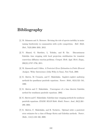Bibliography
[1] M. Adamson and A. Morozov. Revising the role of species mobility in main-
taining biodiversity in communities with cyclic competition. Bull. Math.
Biol., 74(9):2004–2031, 2012.
[2] N. Ahmed, G. Matthies, L. Tobiska, and H. Xie. Discontinuous
Galerkin time stepping with local projection stabilization for transient
convection–diﬀusion–reaction problems. Comput. Meth. Appl. Mech. Engrg.,
200(21):1747–1756, 2011.
[3] M. Ainsworth and J. Oden. A Posteriori Error Estimation in Finite Element
Analysis. Wiley–Interscience (John Wiley & Sons), New York, 2000.
[4] G. Akrivis, M. Crouzeix, and C. Makridakis. Implicit–explicit multistep
methods for quasilinear parabolic equations. Numer. Math., 82(4):521–541,
1999.
[5] G. Akrivis and C. Makridakis. Convergence of a time discrete Galerkin
method for semilinear parabolic equations. 2002.
[6] G. Akrivis and C. Makridakis. Galerkin time–stepping methods for nonlinear
parabolic equations. ESAIM: M2AN Math. Model. Numer. Anal., 38(2):261–
289, 2004.
[7] G. Akrivis, C. Makridakis, and R. Nochetto. Optimal order a posteriori
error estimates for a class of Runge–Kutta and Galerkin methods. Numer.
Math., 114(1):133–160, 2009.
102
 